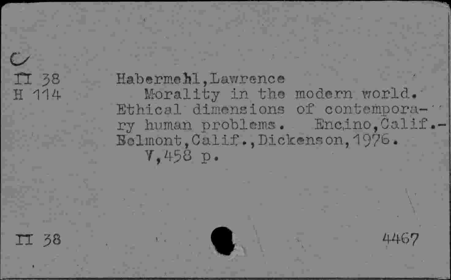 ﻿F 		
n 38	Habermchl,Lawrence
H 114	M-orality in the modern world. Ethical dimensions of contempora- ' ry human problems. Encino,Calif.-Belmont,Calif.,Dickenson,197&• V,458 p.
IT 38	446?